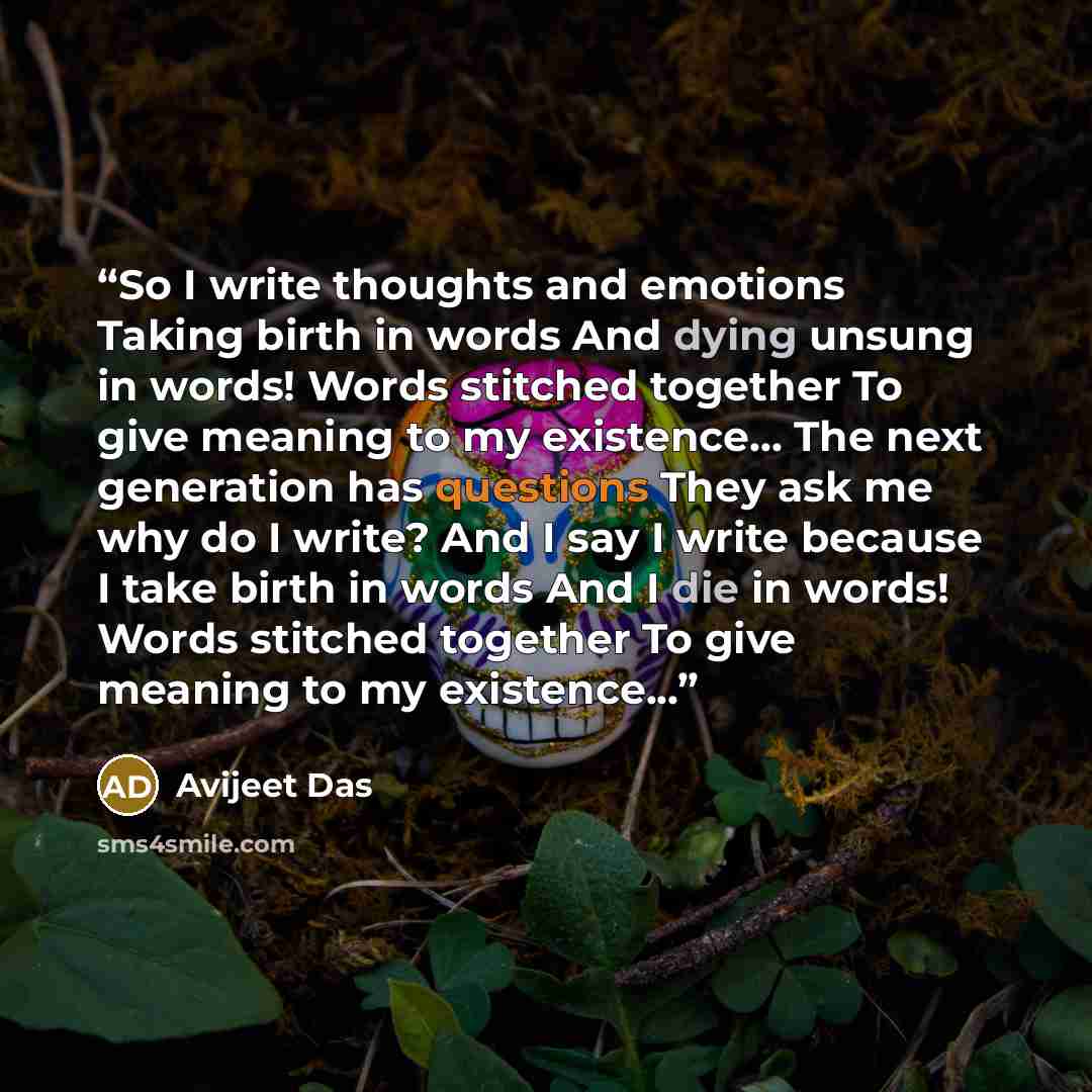 “So I write thoughts and emotions Taking birth in words And dying unsung in words! Words stitched together To give meaning to my existence... The next generation has questions They ask me why do I write? And I say I write because I take birth in words And I die in words! Words stitched together To…” quote by Avijeet Das