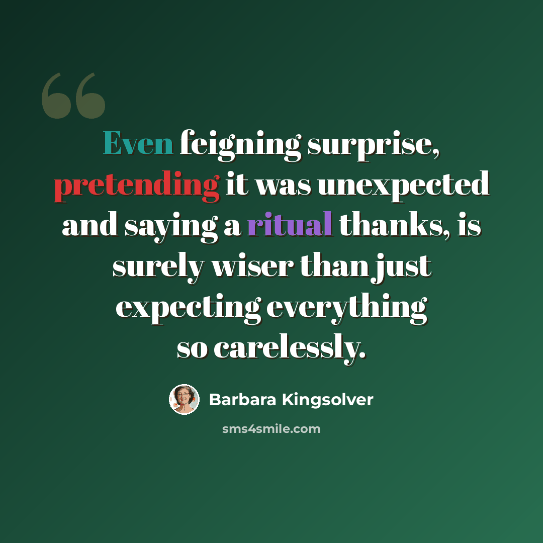 “Even feigning surprise, pretending it was unexpected and saying a ritual thanks, is surely wiser than just expecting everything so carelessly.” quote by Barbara Kingsolver