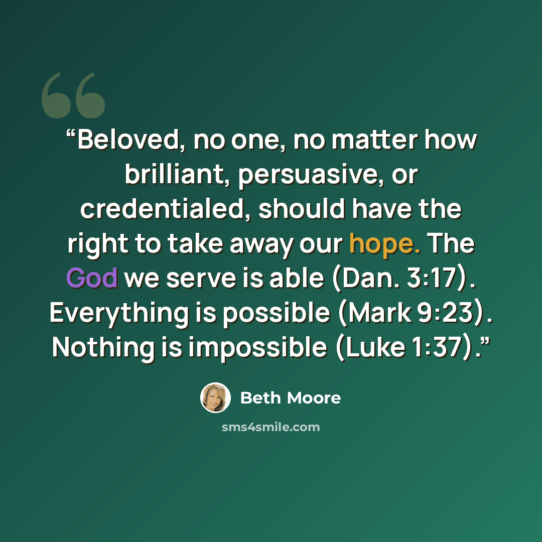 “Beloved, no one, no matter how brilliant, persuasive, or credentialed, should have the right to take away our hope. The God we serve is able (Dan. 3:17). Everything is possible (Mark 9:23). Nothing is impossible (Luke 1:37).” quote by Beth Moore