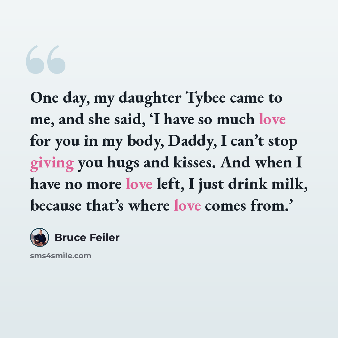 “One day, my daughter Tybee came to me, and she said, ‘I have so much love for you in my body, Daddy, I can’t stop giving you hugs and kisses. And when I have no more love left, I just drink milk, because that’s where love comes from.’” quote by Bruce Feiler