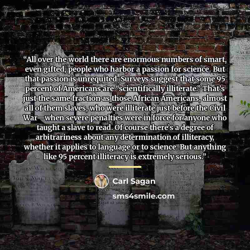 “All over the world there are enormous numbers of smart, even gifted, people who harbor a passion for science. But that passion is unrequited. Surveys suggest that some 95 percent of Americans are “scientifically illiterate.” That’s just the same fraction as those African Americans, almost all of…” quote by Carl Sagan
