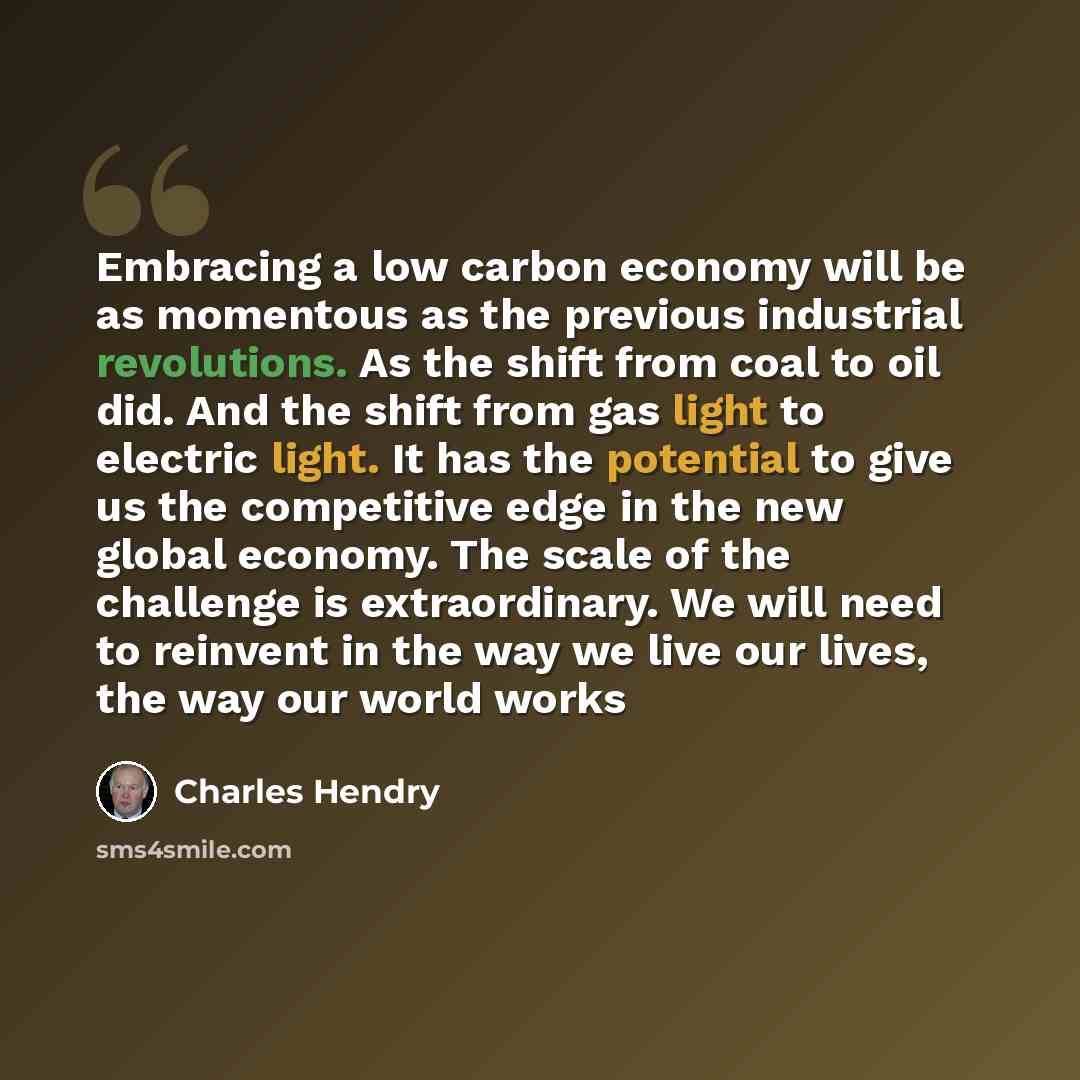 “Embracing a low carbon economy will be as momentous as the previous industrial revolutions. As the shift from coal to oil did. And the shift from gas light to electric light. It has the potential to give us the competitive edge in the new global economy. The scale of the challenge is…” quote by Charles Hendry