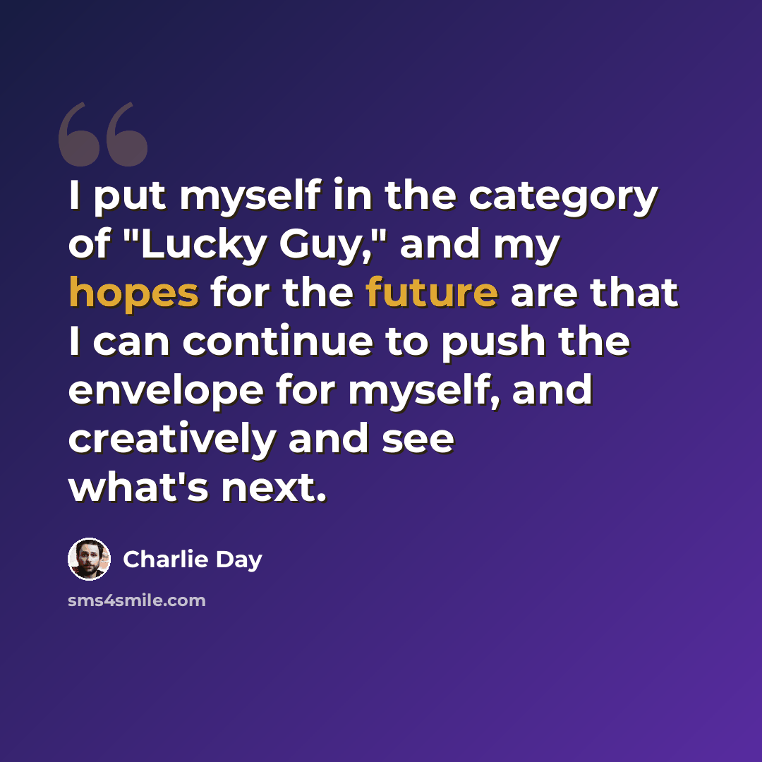 “I put myself in the category of "Lucky Guy," and my hopes for the future are that I can continue to push the envelope for myself, and creatively and see what's next.” quote by Charlie Day
