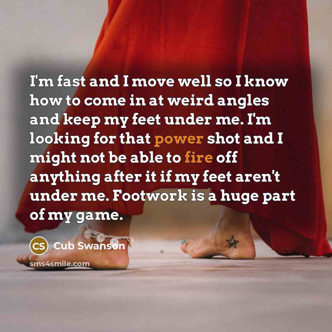 “I'm fast and I move well so I know how to come in at weird angles and keep my feet under me. I'm looking for that power shot and I might not be able to fire off anything after it if my feet aren't under me. Footwork is a huge part of my game.” quote by Cub Swanson