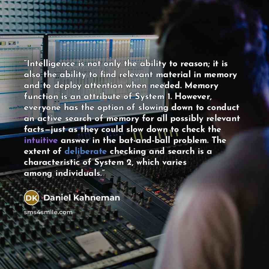 “Intelligence is not only the ability to reason; it is also the ability to find relevant material in memory and to deploy attention when needed. Memory function is an attribute of System 1. However, everyone has the option of slowing down to conduct an active search of memory for all possibly…” quote by Daniel Kahneman