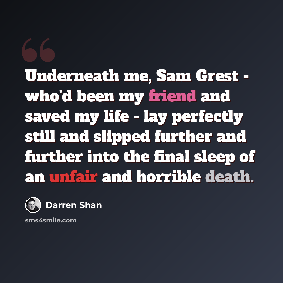 “Underneath me, Sam Grest - who'd been my friend and saved my life - lay perfectly still and slipped further and further into the final sleep of an unfair and horrible death.” quote by Darren Shan
