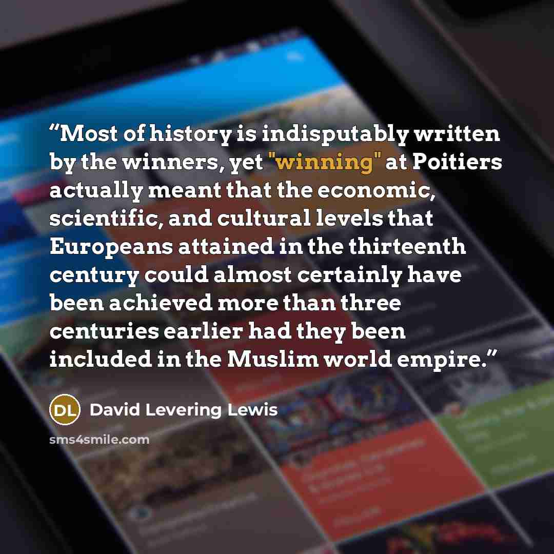 “Most of history is indisputably written by the winners, yet "winning" at Poitiers actually meant that the economic, scientific, and cultural levels that Europeans attained in the thirteenth century could almost certainly have been achieved more than three centuries earlier had they been included…” quote by David Levering Lewis