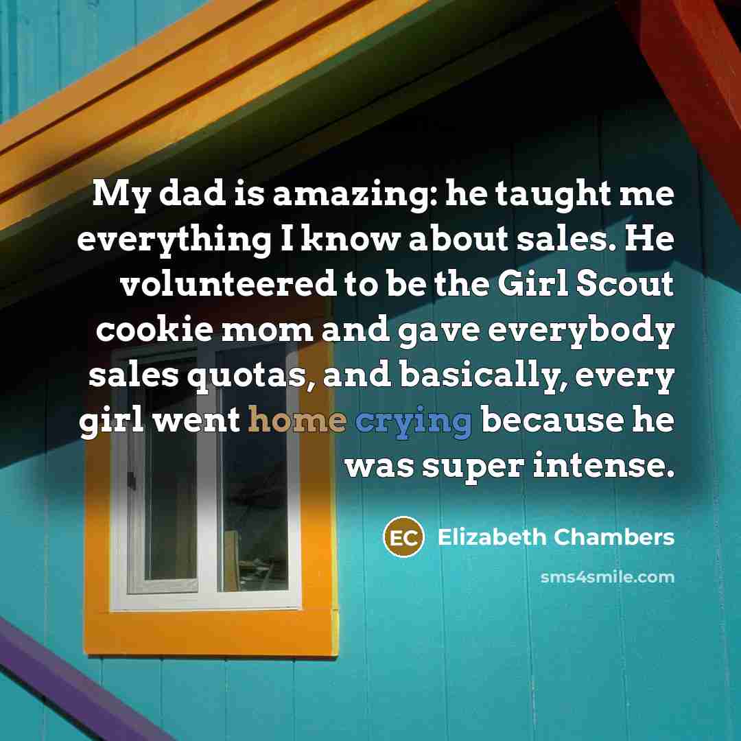 “My dad is amazing: he taught me everything I know about sales. He volunteered to be the Girl Scout cookie mom and gave everybody sales quotas, and basically, every girl went home crying because he was super intense.” quote by Elizabeth Chambers