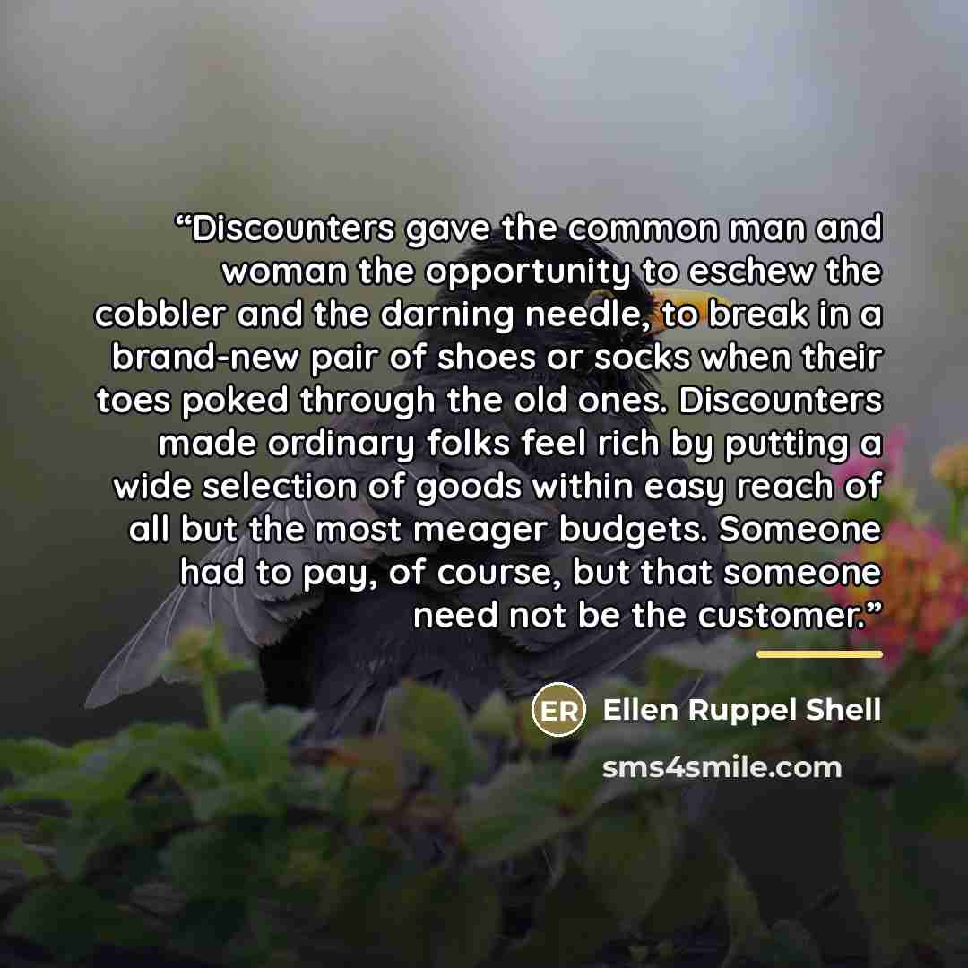 “Discounters gave the common man and woman the opportunity to eschew the cobbler and the darning needle, to break in a brand-new pair of shoes or socks when their toes poked through the old ones. Discounters made ordinary folks feel rich by putting a wide selection of goods within easy reach of all…” quote by Ellen Ruppel Shell