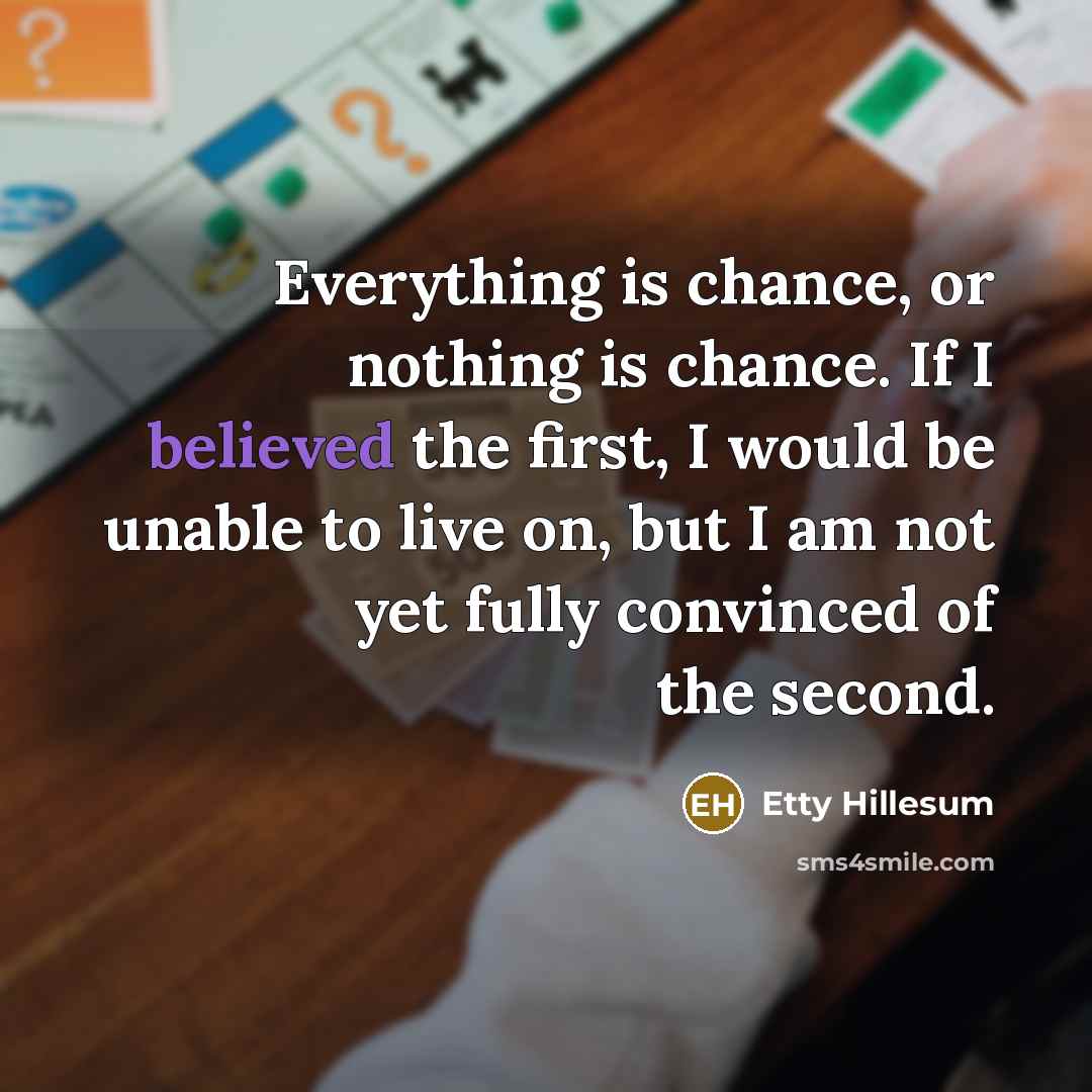 “Everything is chance, or nothing is chance. If I believed the first, I would be unable to live on, but I am not yet fully convinced of the second.” quote by Etty Hillesum