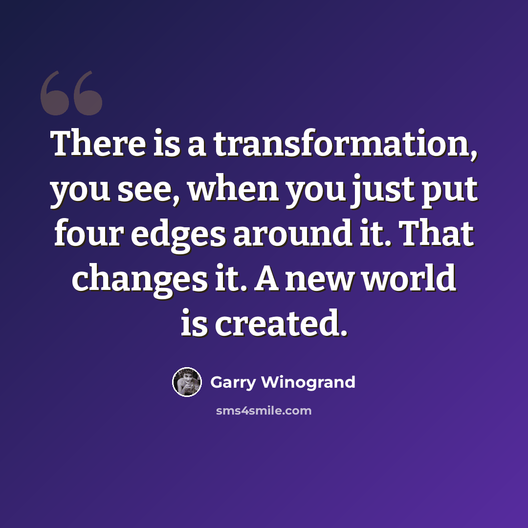 “There is a transformation, you see, when you just put four edges around it. That changes it. A new world is created.” quote by Garry Winogrand
