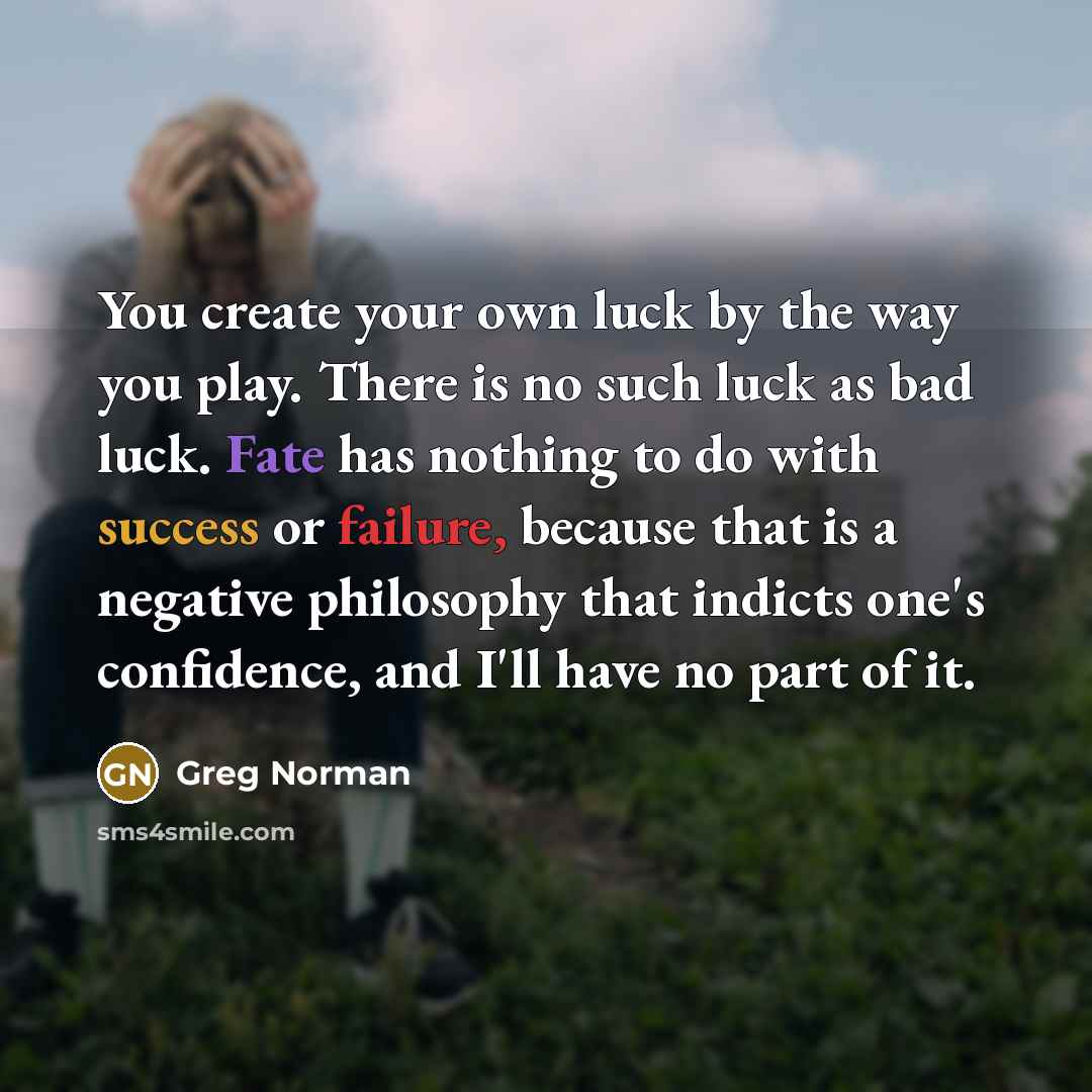 “You create your own luck by the way you play. There is no such luck as bad luck. Fate has nothing to do with success or failure, because that is a negative philosophy that indicts one's confidence, and I'll have no part of it.” quote by Greg Norman
