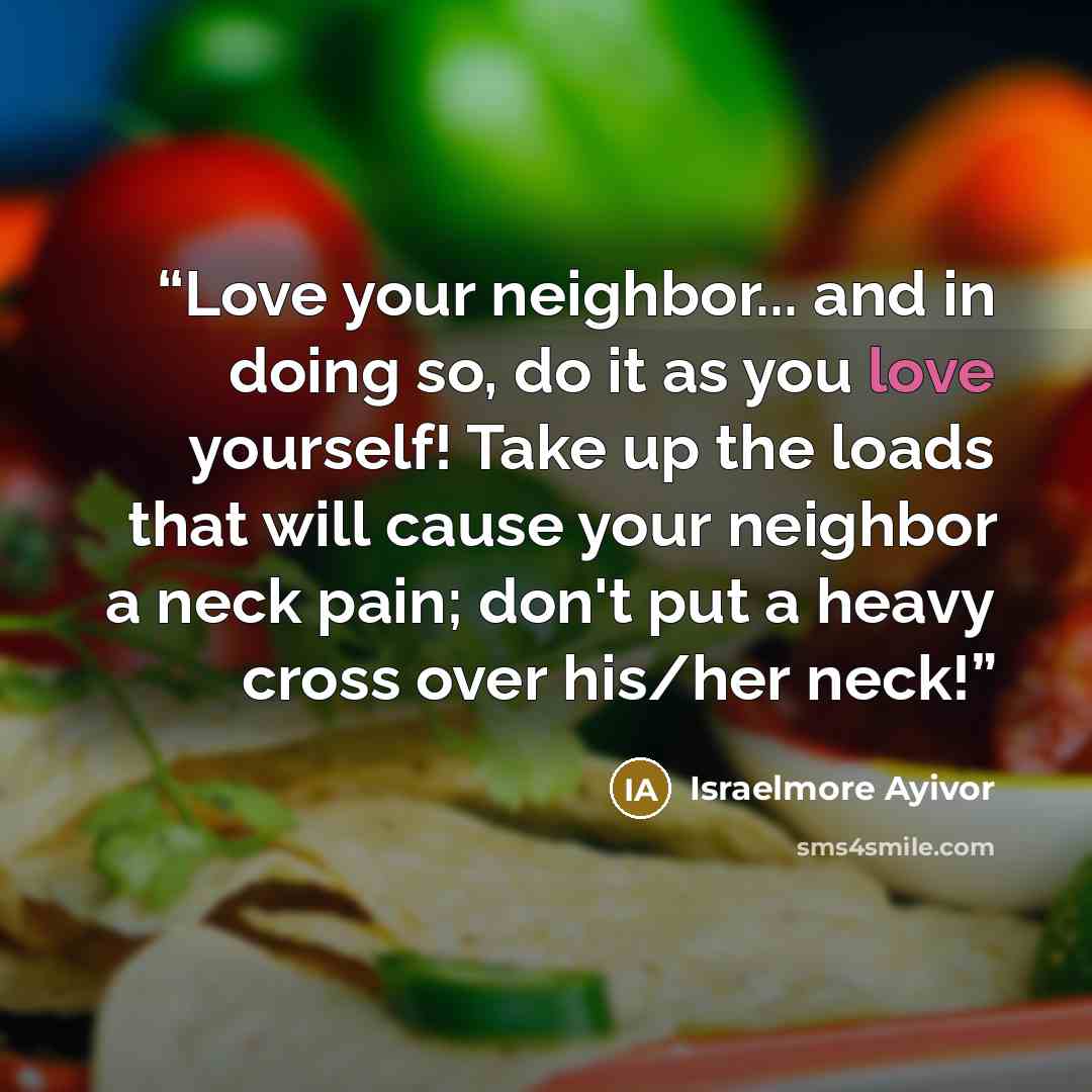 “Love your neighbor... and in doing so, do it as you love yourself! Take up the loads that will cause your neighbor a neck pain; don't put a heavy cross over his/her neck!” quote by Israelmore Ayivor