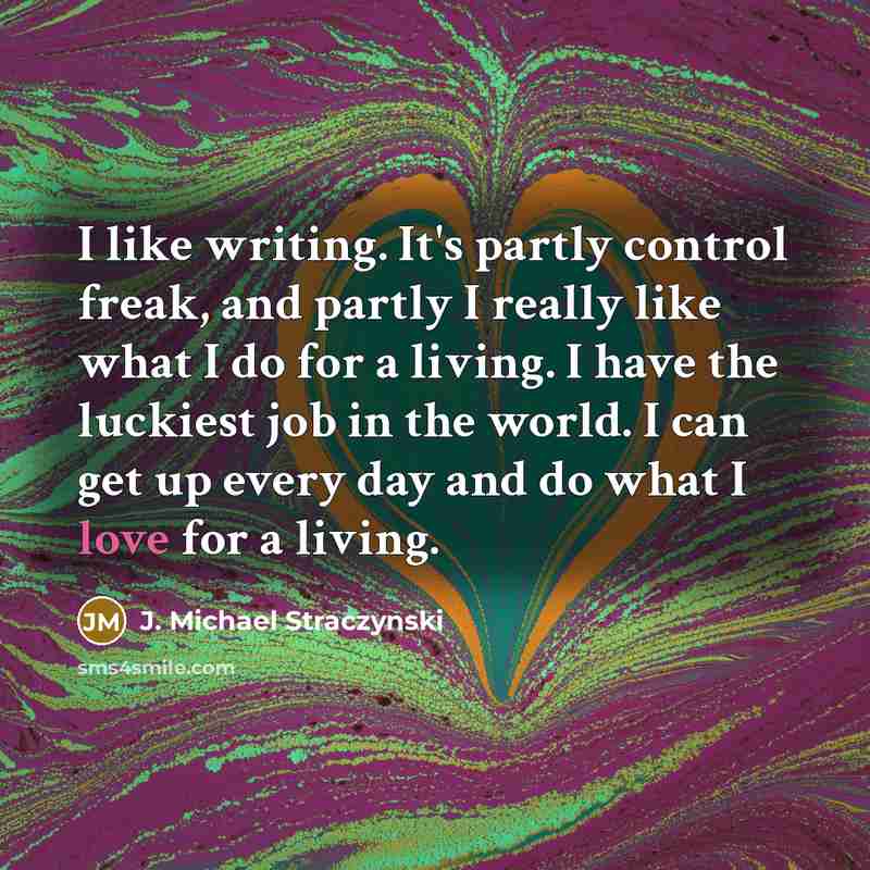 “I like writing. It's partly control freak, and partly I really like what I do for a living. I have the luckiest job in the world. I can get up every day and do what I love for a living.” quote by J. Michael Straczynski