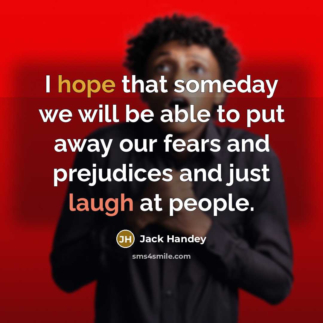 “I hope that someday we will be able to put away our fears and prejudices and just laugh at people.” quote by Jack Handey