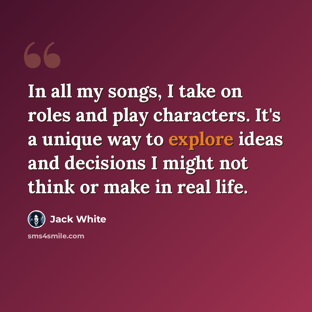 “In all my songs, I take on roles and play characters. It's a unique way to explore ideas and decisions I might not think or make in real life.” quote by Jack White