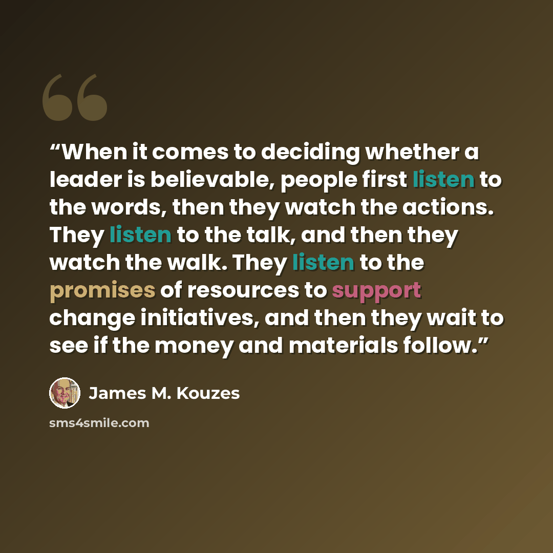 “When it comes to deciding whether a leader is believable, people first listen to the words, then they watch the actions. They listen to the talk, and then they watch the walk. They listen to the promises of resources to support change initiatives, and then they wait to see if the money and…” quote by James M. Kouzes