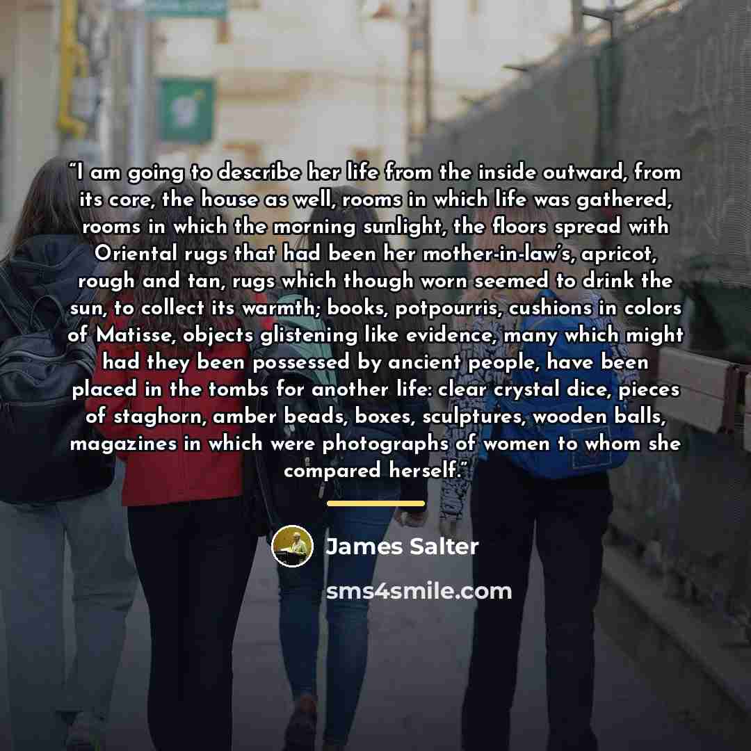 “I am going to describe her life from the inside outward, from its core, the house as well, rooms in which life was gathered, rooms in which the morning sunlight, the floors spread with Oriental rugs that had been her mother-in-law’s, apricot, rough and tan, rugs which though worn seemed to drink…” quote by James Salter