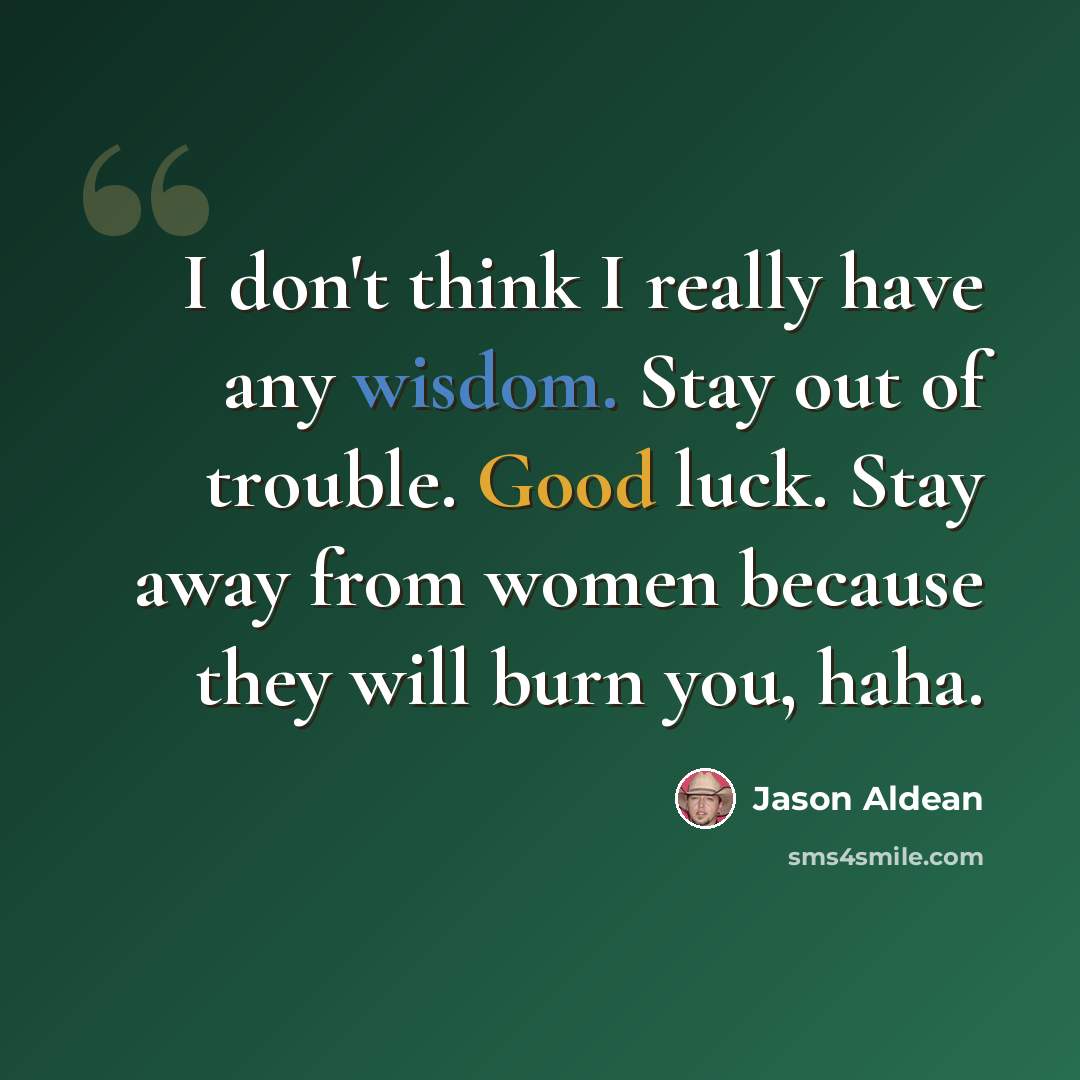 “I don't think I really have any wisdom. Stay out of trouble. Good luck. Stay away from women because they will burn you, haha.” quote by Jason Aldean