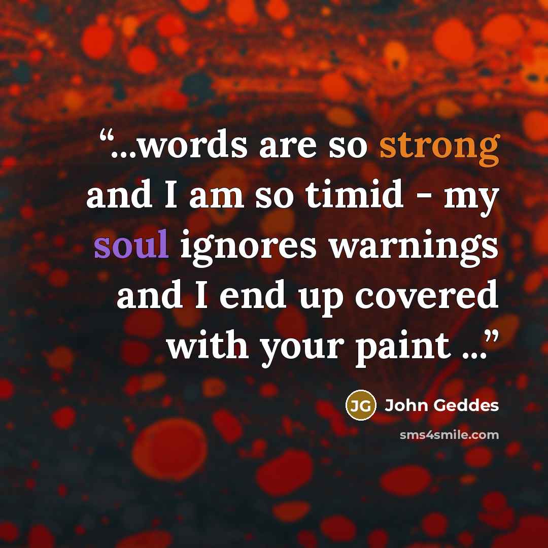“...words are so strong and I am so timid - my soul ignores warnings and I end up covered with your paint ...” quote by John Geddes