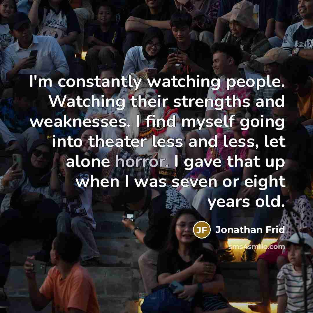 “I'm constantly watching people. Watching their strengths and weaknesses. I find myself going into theater less and less, let alone horror. I gave that up when I was seven or eight years old.” quote by Jonathan Frid