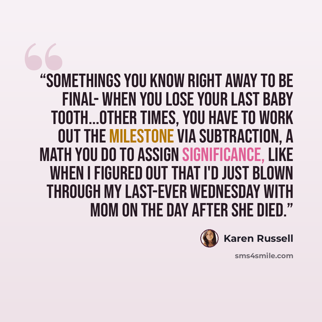 “Somethings you know right away to be final- when you lose your last baby tooth...Other times, you have to work out the milestone via subtraction, a math you do to assign significance, like when I figured out that I'd just blown through my last-ever wednesday with Mom on the day after she died.” quote by Karen Russell