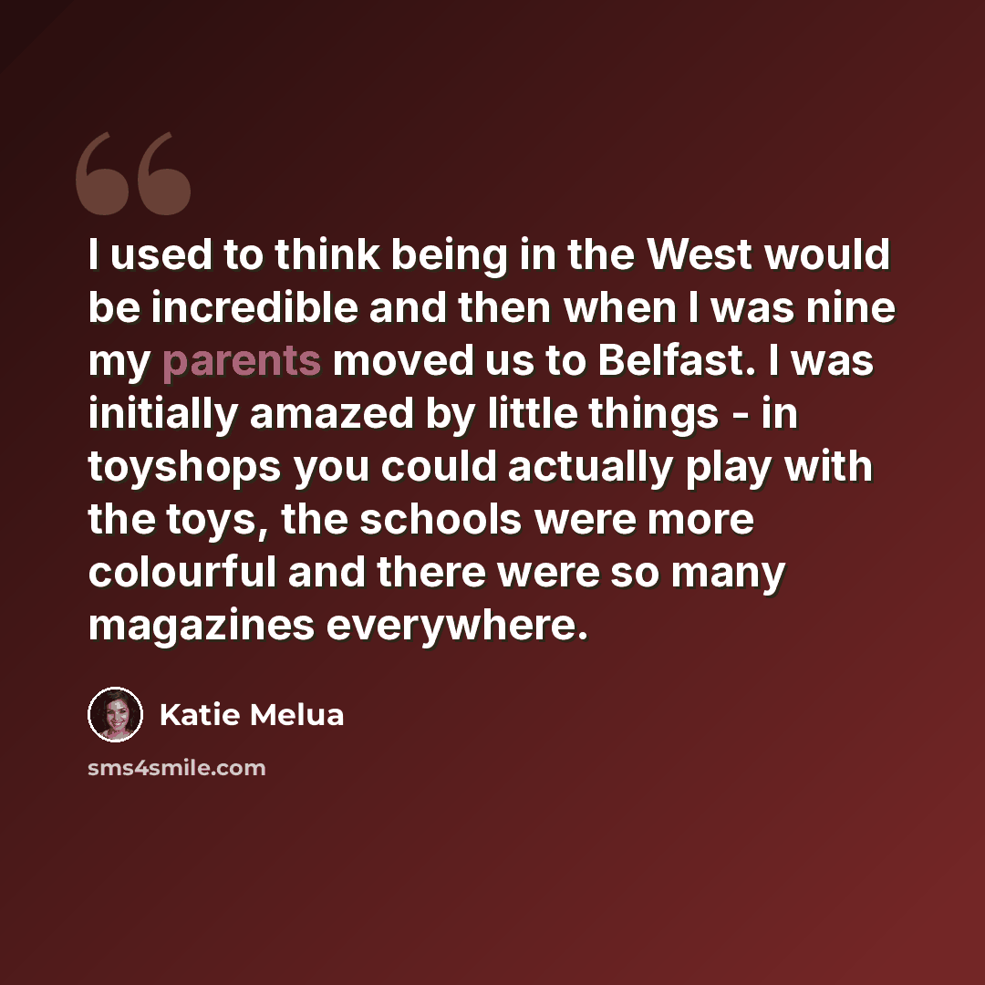 “I used to think being in the West would be incredible and then when I was nine my parents moved us to Belfast. I was initially amazed by little things - in toyshops you could actually play with the toys, the schools were more colourful and there were so many magazines everywhere.” quote by Katie Melua