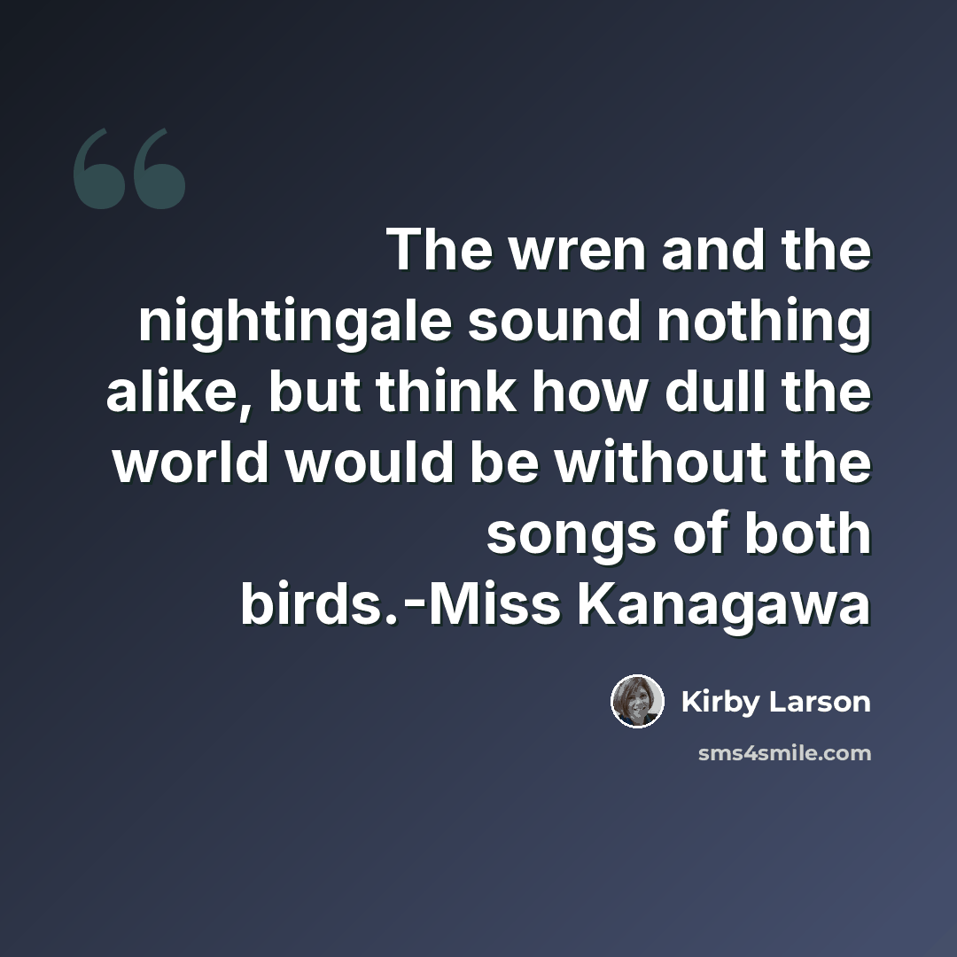 “The wren and the nightingale sound nothing alike, but think how dull the world would be without the songs of both birds.-Miss Kanagawa” quote by Kirby Larson