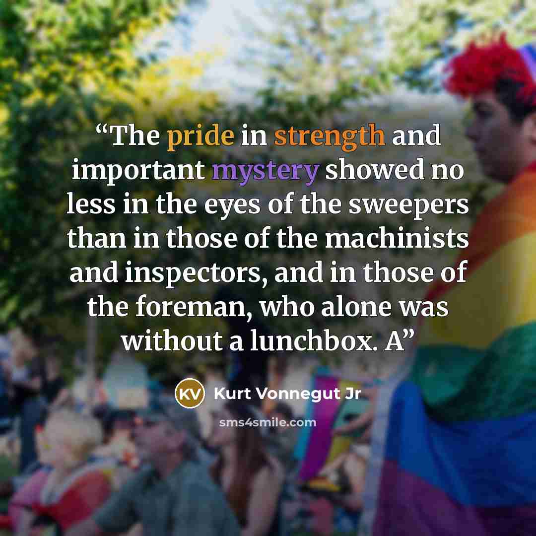 “The pride in strength and important mystery showed no less in the eyes of the sweepers than in those of the machinists and inspectors, and in those of the foreman, who alone was without a lunchbox. A” quote by Kurt Vonnegut Jr