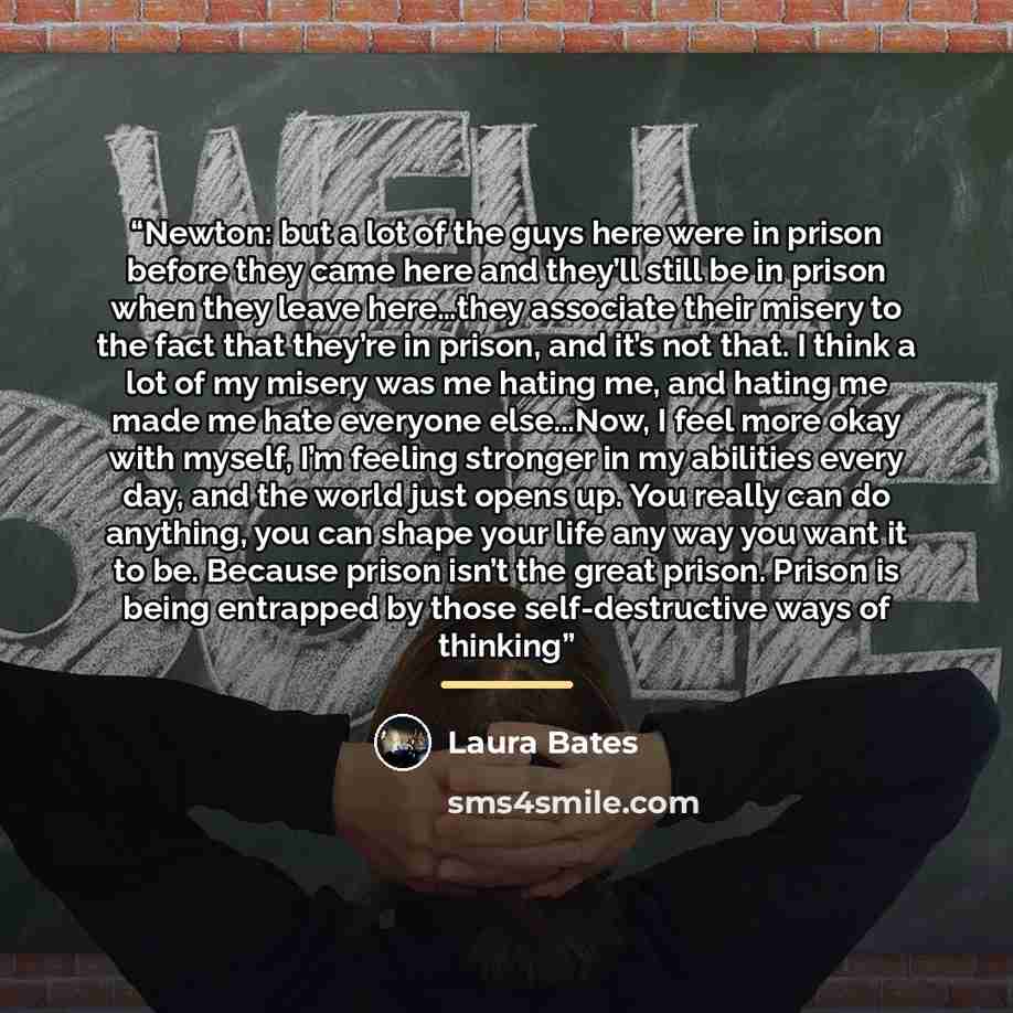“Newton: but a lot of the guys here were in prison before they came here and they’ll still be in prison when they leave here…they associate their misery to the fact that they’re in prison, and it’s not that. I think a lot of my misery was me hating me, and hating me made me hate everyone…” quote by Laura Bates