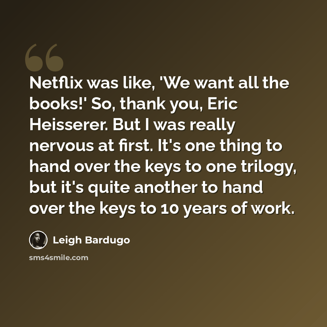 “Netflix was like, 'We want all the books!' So, thank you, Eric Heisserer. But I was really nervous at first. It's one thing to hand over the keys to one trilogy, but it's quite another to hand over the keys to 10 years of work.” quote by Leigh Bardugo