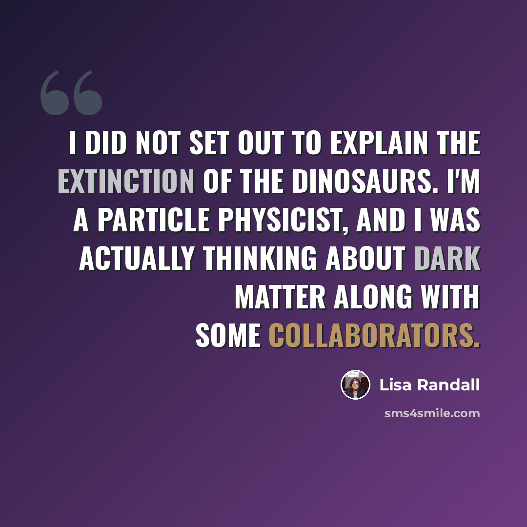 “I did not set out to explain the extinction of the dinosaurs. I'm a particle physicist, and I was actually thinking about dark matter along with some collaborators.” quote by Lisa Randall