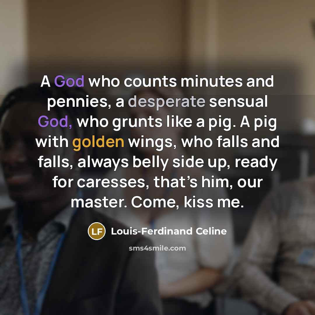 “A God who counts minutes and pennies, a desperate sensual God, who grunts like a pig. A pig with golden wings, who falls and falls, always belly side up, ready for caresses, that’s him, our master. Come, kiss me.” quote by Louis-Ferdinand Celine