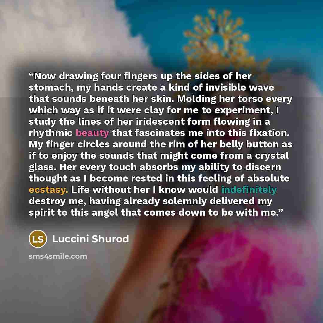 “Now drawing four fingers up the sides of her stomach, my hands create a kind of invisible wave that sounds beneath her skin. Molding her torso every which way as if it were clay for me to experiment, I study the lines of her iridescent form flowing in a rhythmic beauty that fascinates me into this…” quote by Luccini Shurod