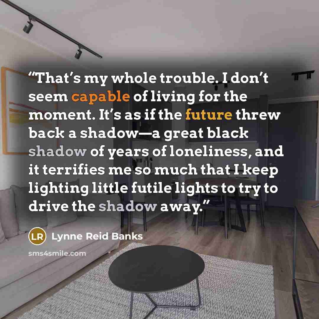“That’s my whole trouble. I don’t seem capable of living for the moment. It’s as if the future threw back a shadow—a great black shadow of years of loneliness, and it terrifies me so much that I keep lighting little futile lights to try to drive the shadow away.” quote by Lynne Reid Banks