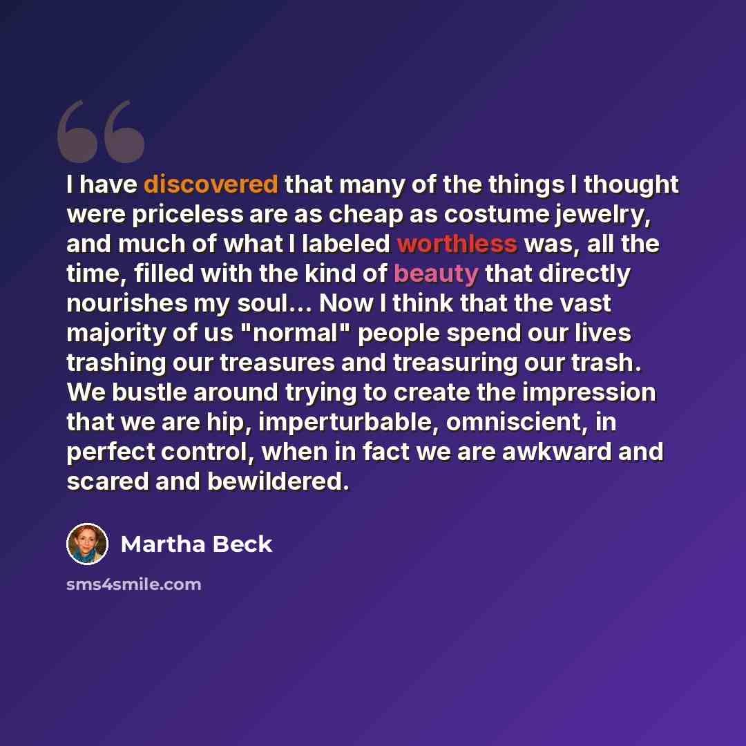 “I have discovered that many of the things I thought were priceless are as cheap as costume jewelry, and much of what I labeled worthless was, all the time, filled with the kind of beauty that directly nourishes my soul... Now I think that the vast majority of us "normal" people spend our lives…” quote by Martha Beck