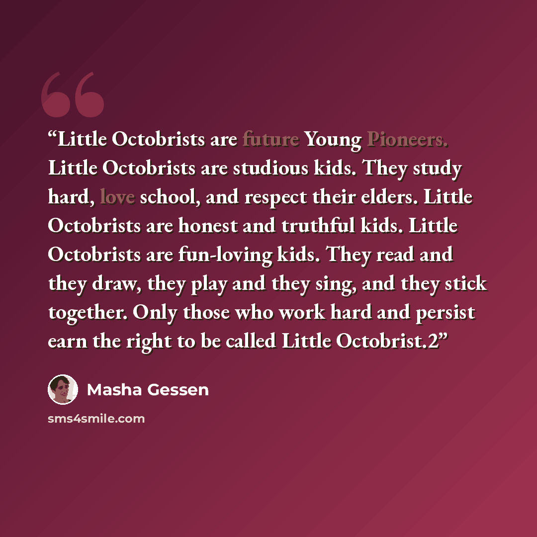 “Little Octobrists are future Young Pioneers. Little Octobrists are studious kids. They study hard, love school, and respect their elders. Little Octobrists are honest and truthful kids. Little Octobrists are fun-loving kids. They read and they draw, they play and they sing, and they stick…” quote by Masha Gessen