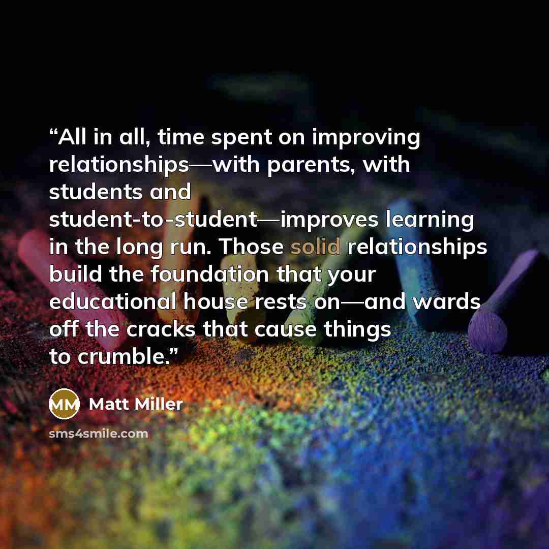 “All in all, time spent on improving relationships—with parents, with students and student-to-student—improves learning in the long run. Those solid relationships build the foundation that your educational house rests on—and wards off the cracks that cause things to crumble.” quote by Matt Miller