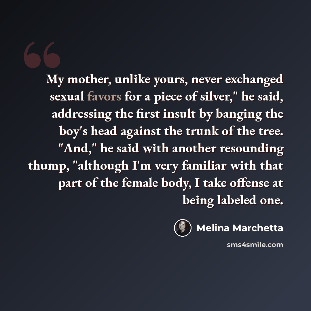“My mother, unlike yours, never exchanged sexual favors for a piece of silver," he said, addressing the first insult by banging the boy's head against the trunk of the tree. "And," he said with another resounding thump, "although I'm very familiar with that part of the female body, I take offense…” quote by Melina Marchetta