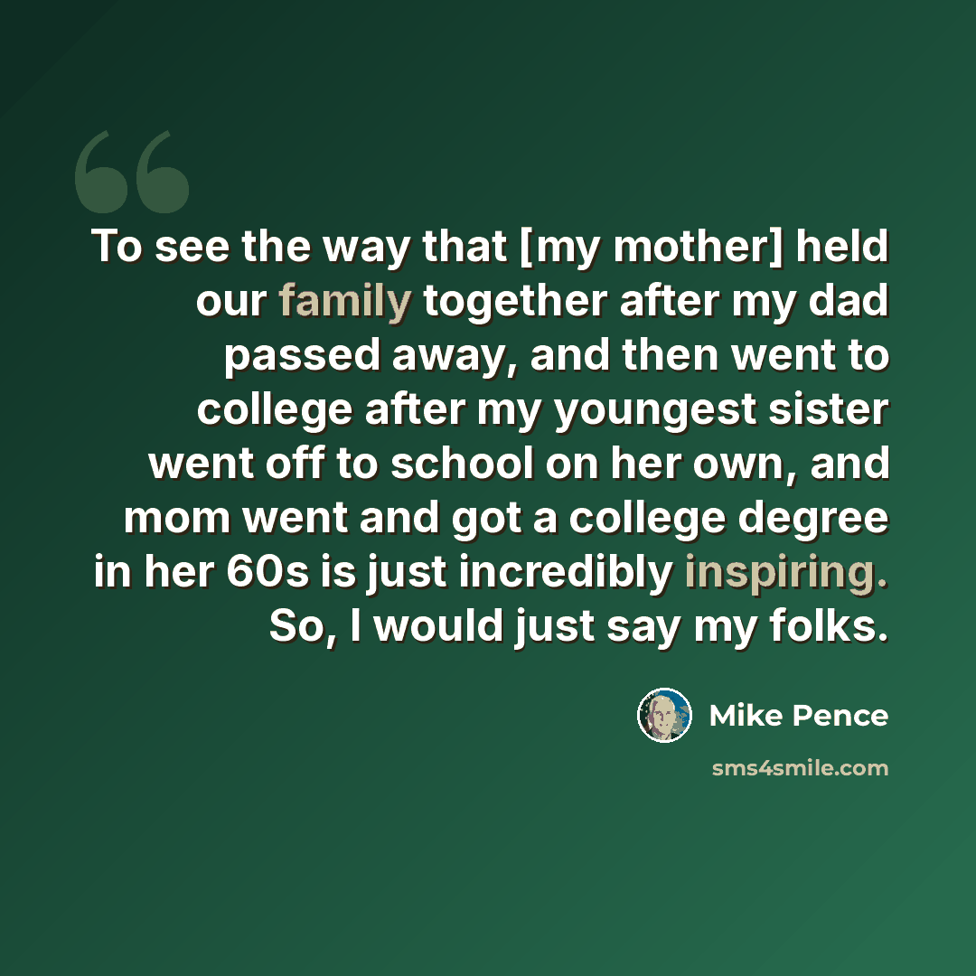 “To see the way that [my mother] held our family together after my dad passed away, and then went to college after my youngest sister went off to school on her own, and mom went and got a college degree in her 60s is just incredibly inspiring. So, I would just say my folks.” quote by Mike Pence