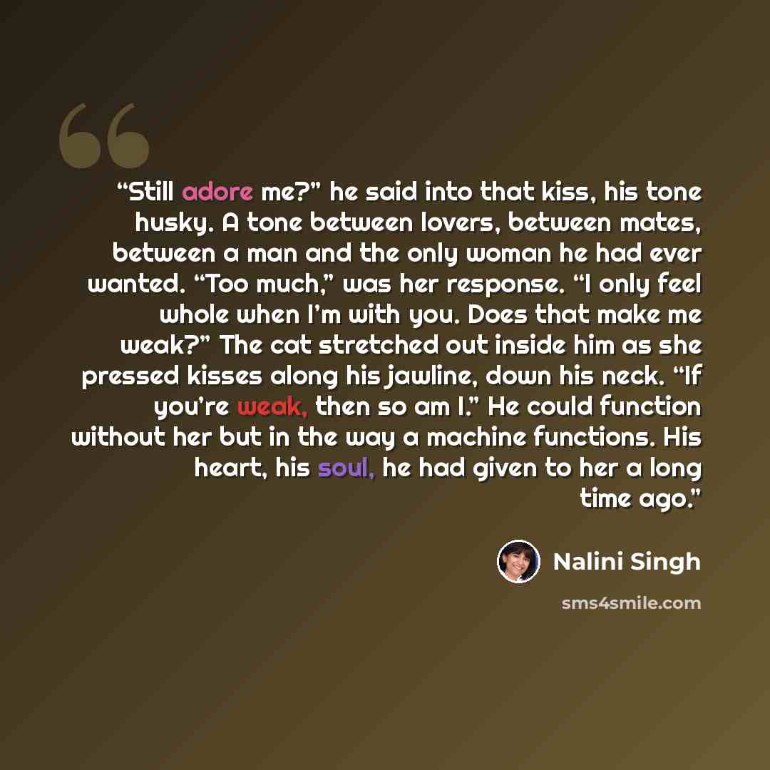 “Still adore me?” he said into that kiss, his tone husky. A tone between lovers, between mates, between a man and the only woman he had ever wanted. “Too much,” was her response. “I only feel whole when I’m with you. Does that make me weak?” The cat stretched out inside him as she pressed kisses…” quote by Nalini Singh