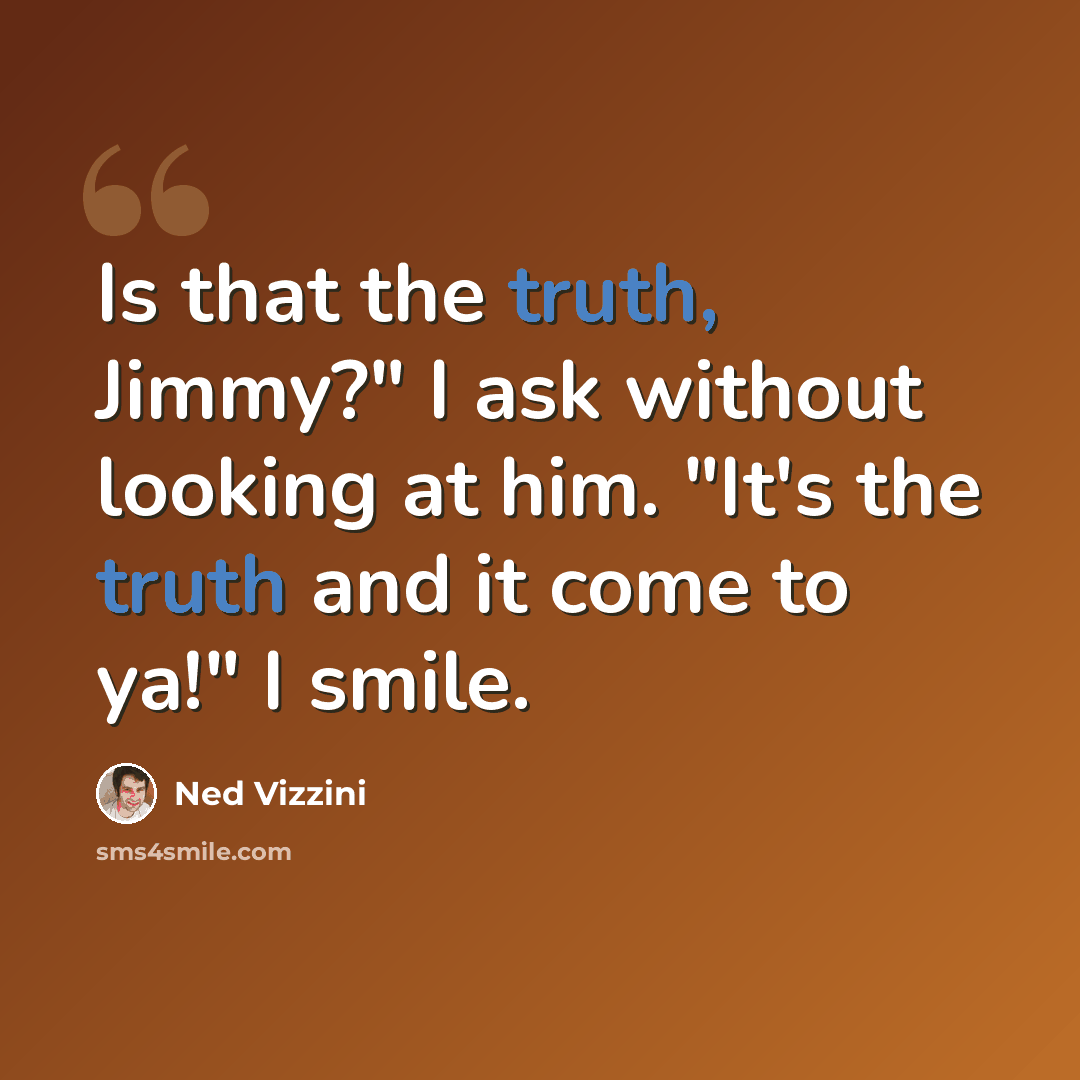 “Is that the truth, Jimmy?" I ask without looking at him. "It's the truth and it come to ya!" I smile.” quote by Ned Vizzini