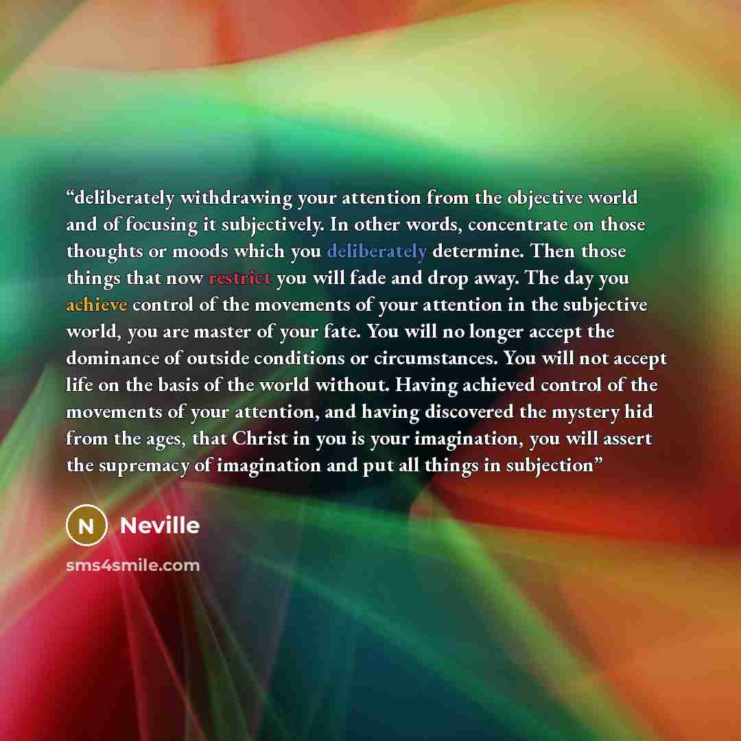 “deliberately withdrawing your attention from the objective world and of focusing it subjectively. In other words, concentrate on those thoughts or moods which you deliberately determine. Then those things that now restrict you will fade and drop away. The day you achieve control of the movements…” quote by Neville