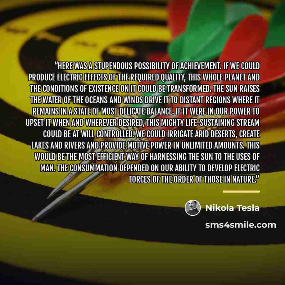 “Here was a stupendous possibility of achievement. If we could produce electric effects of the required quality, this whole planet and the conditions of existence on it could be transformed. The sun raises the water of the oceans and winds drive it to distant regions where it remains in a state of…” quote by Nikola Tesla