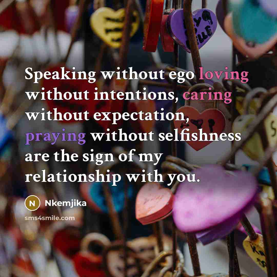 “Speaking without ego loving without intentions, caring without expectation, praying without selfishness are the sign of my relationship with you.” quote by Nkemjika