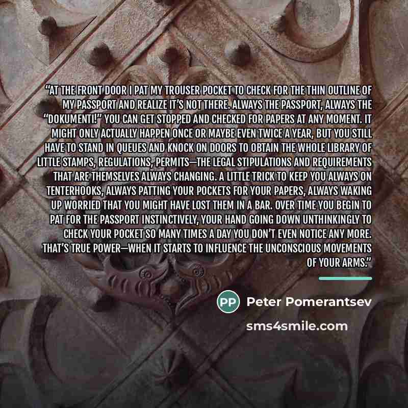 “At the front door I pat my trouser pocket to check for the thin outline of my passport and realize it’s not there. Always the passport, always the “dokumenti!” You can get stopped and checked for papers at any moment. It might only actually happen once or maybe even twice a year, but you still…” quote by Peter Pomerantsev