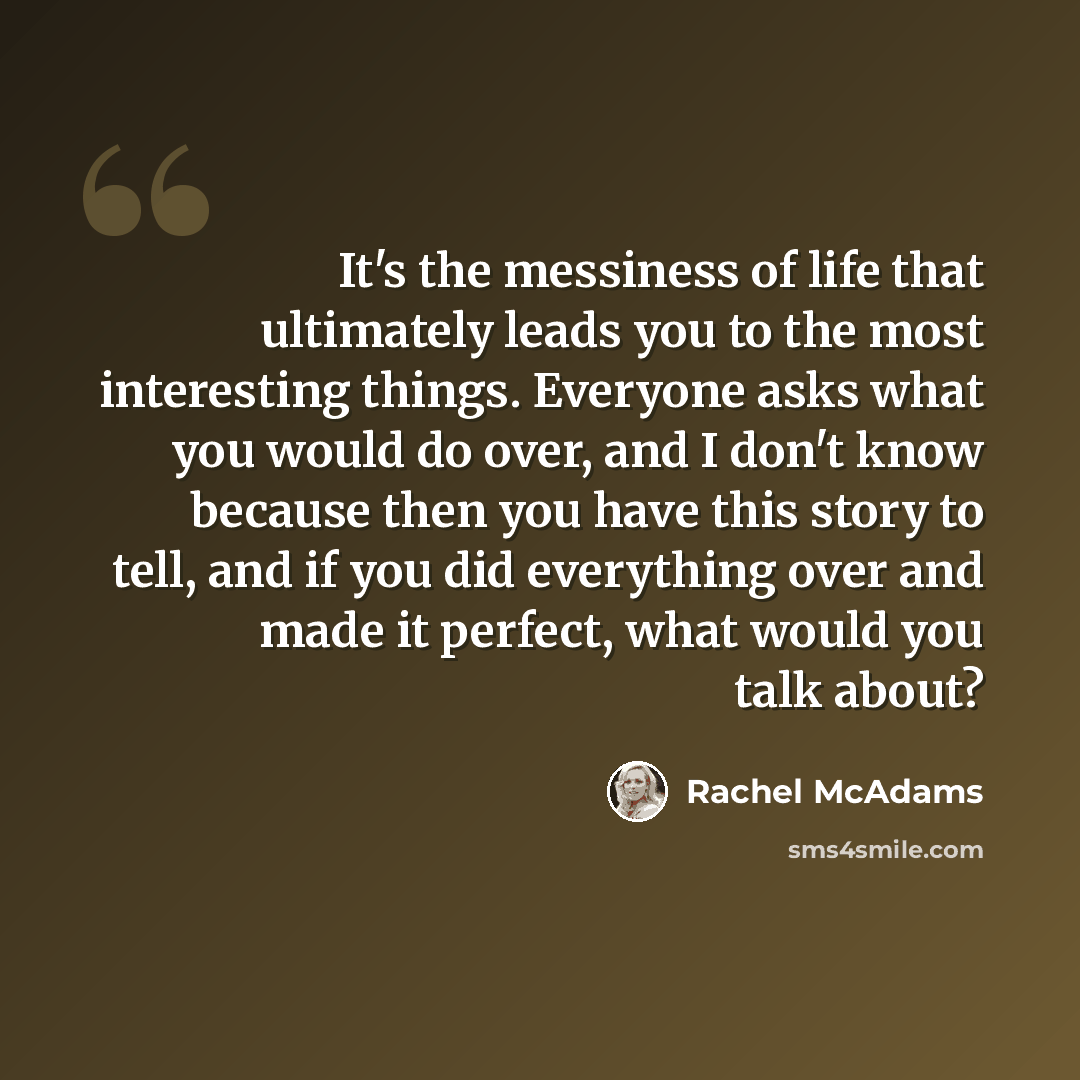 “It's the messiness of life that ultimately leads you to the most interesting things. Everyone asks what you would do over, and I don't know because then you have this story to tell, and if you did everything over and made it perfect, what would you talk about?” quote by Rachel McAdams
