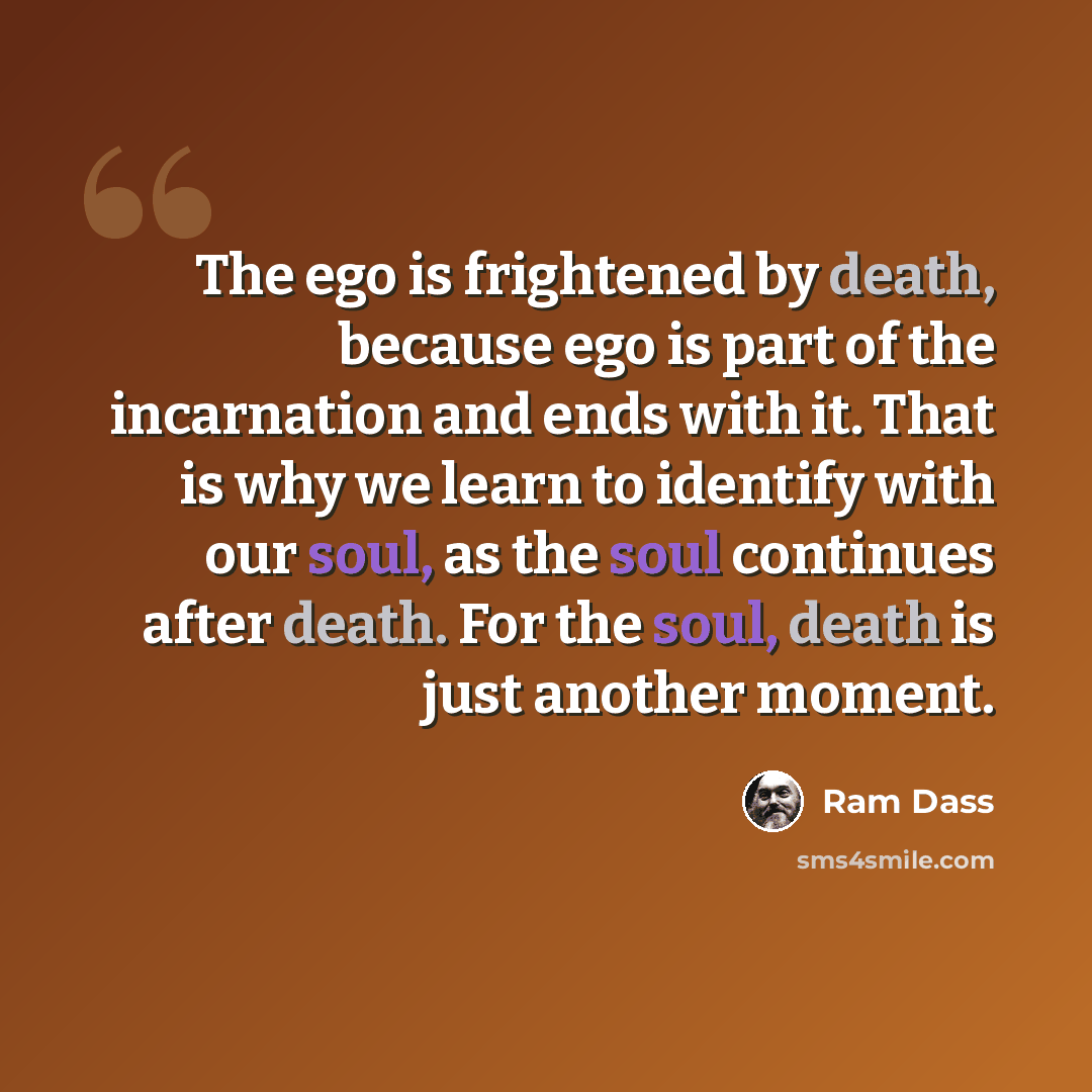 “The ego is frightened by death, because ego is part of the incarnation and ends with it. That is why we learn to identify with our soul, as the soul continues after death. For the soul, death is just another moment.” quote by Ram Dass