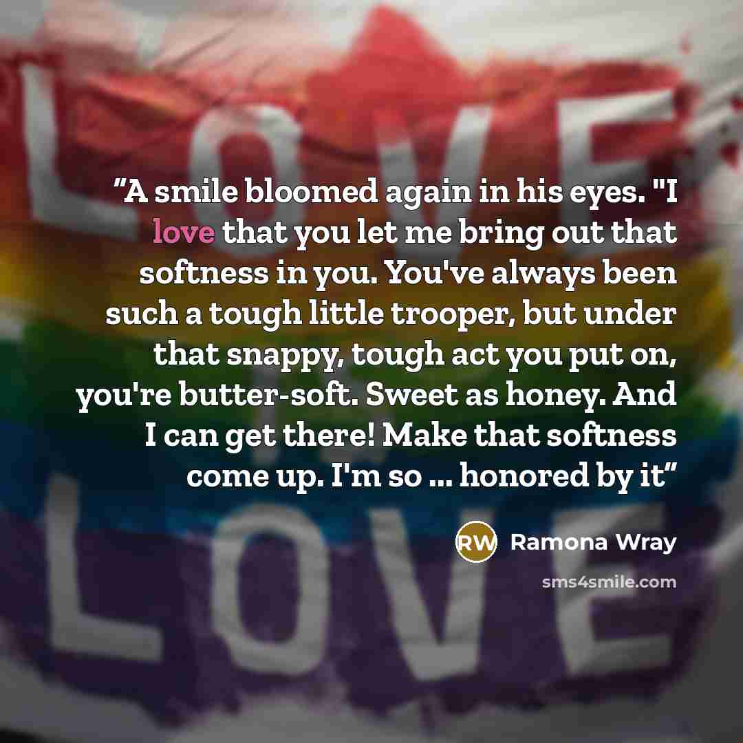 “A smile bloomed again in his eyes. "I love that you let me bring out that softness in you. You've always been such a tough little trooper, but under that snappy, tough act you put on, you're butter-soft. Sweet as honey. And I can get there! Make that softness come up. I'm so ... honored by it” quote by Ramona Wray