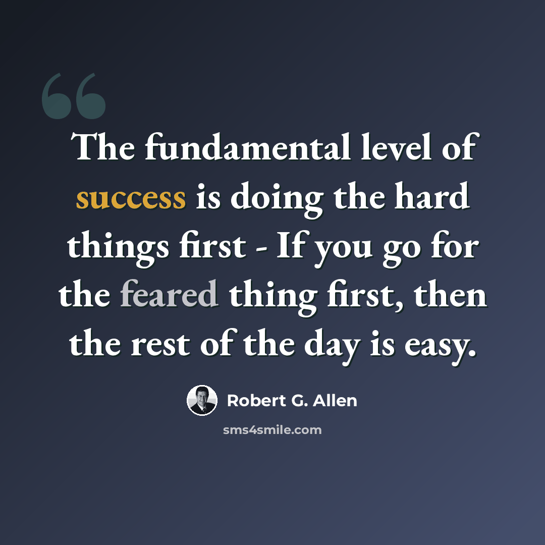 “The fundamental level of success is doing the hard things first - If you go for the feared thing first, then the rest of the day is easy.” quote by Robert G. Allen